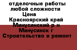 отделочные работы любой сложности › Цена ­ 100 - Красноярский край, Минусинский р-н, Минусинск г. Строительство и ремонт » Услуги   